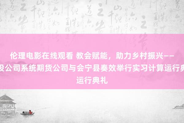 伦理电影在线观看 教会赋能，助力乡村振兴——中投公司系统期货公司与会宁县奏效举行实习计算运行典礼