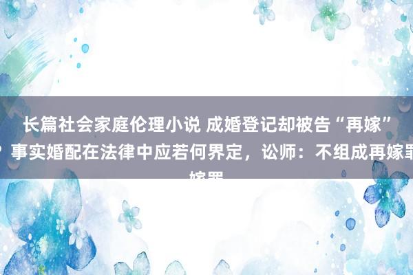 长篇社会家庭伦理小说 成婚登记却被告“再嫁”？事实婚配在法律中应若何界定，讼师：不组成再嫁罪