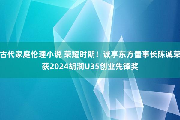 古代家庭伦理小说 荣耀时期！诚享东方董事长陈诚荣获2024胡润U35创业先锋奖