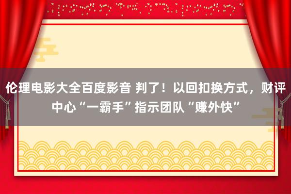 伦理电影大全百度影音 判了！以回扣换方式，财评中心“一霸手”指示团队“赚外快”