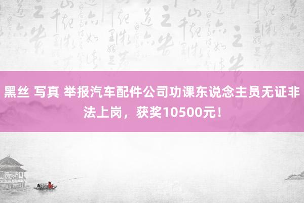 黑丝 写真 举报汽车配件公司功课东说念主员无证非法上岗，获奖10500元！