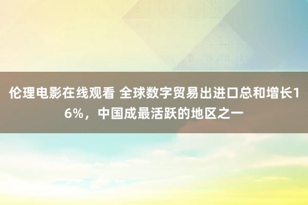 伦理电影在线观看 全球数字贸易出进口总和增长16%，中国成最活跃的地区之一