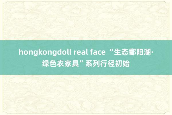 hongkongdoll real face “生态鄱阳湖·绿色农家具”系列行径初始