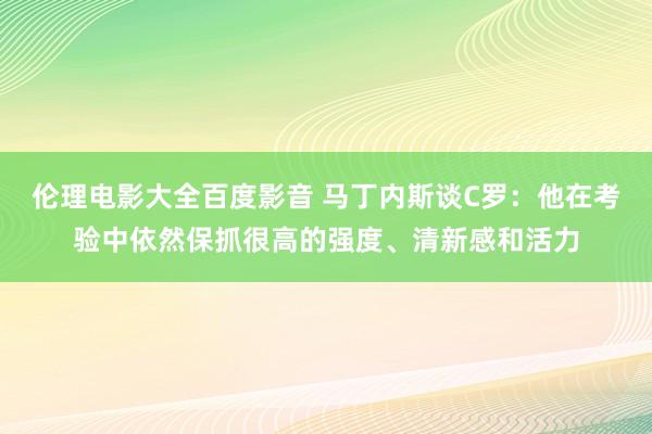 伦理电影大全百度影音 马丁内斯谈C罗：他在考验中依然保抓很高的强度、清新感和活力