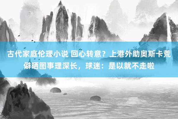 古代家庭伦理小说 回心转意？上港外助奥斯卡荒僻晒图事理深长，球迷：是以就不走啦