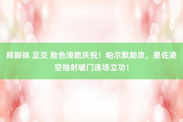 踩脚袜 足交 脸色滑跪庆祝！帕尔默助攻，恩佐凌空抽射破门连场立功！