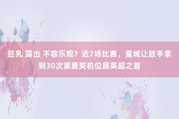 巨乳 露出 不容乐观？近7场比赛，曼城让敌手拿到30次紧要契机位居英超之首