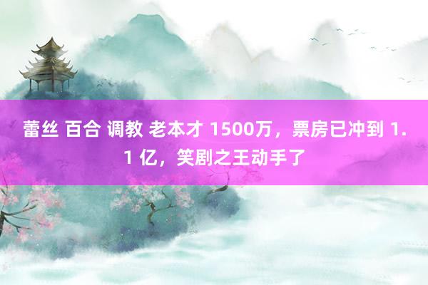 蕾丝 百合 调教 老本才 1500万，票房已冲到 1.1 亿，笑剧之王动手了