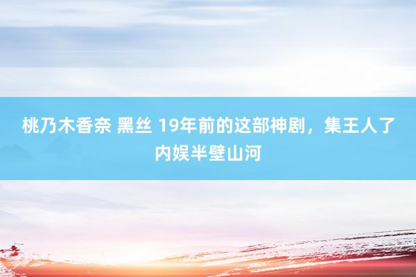 桃乃木香奈 黑丝 19年前的这部神剧，集王人了内娱半壁山河