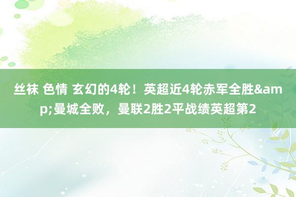 丝袜 色情 玄幻的4轮！英超近4轮赤军全胜&曼城全败，曼联2胜2平战绩英超第2