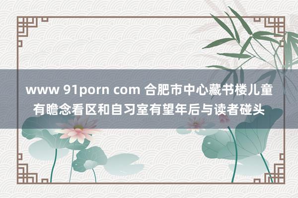 www 91porn com 合肥市中心藏书楼儿童有瞻念看区和自习室有望年后与读者碰头