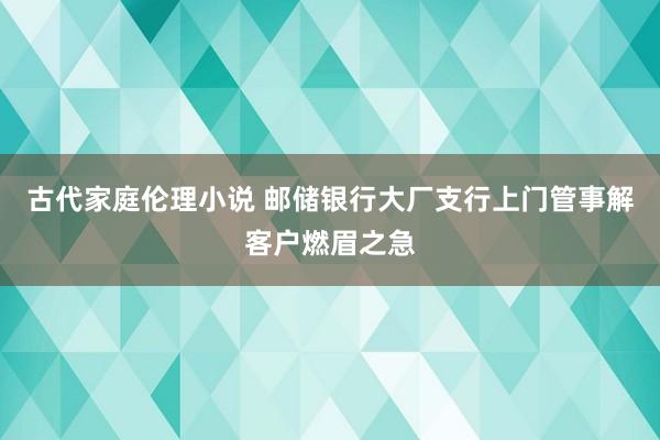 古代家庭伦理小说 邮储银行大厂支行上门管事解客户燃眉之急