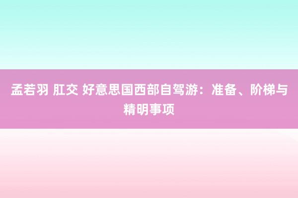 孟若羽 肛交 好意思国西部自驾游：准备、阶梯与精明事项