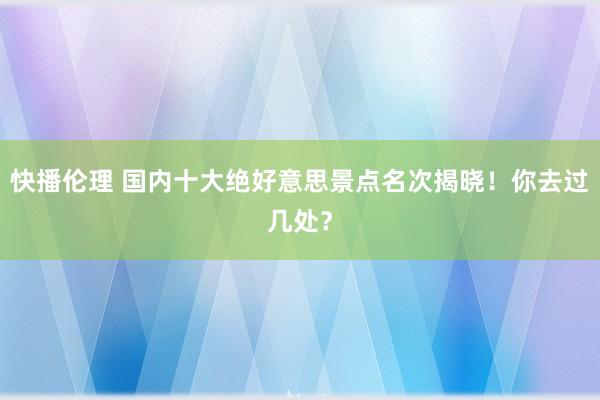 快播伦理 国内十大绝好意思景点名次揭晓！你去过几处？