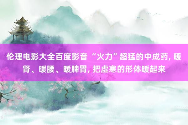 伦理电影大全百度影音 “火力”超猛的中成药， 暖肾、暖腰、暖脾胃， 把虚寒的形体暖起来