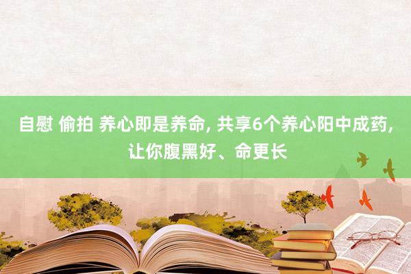 自慰 偷拍 养心即是养命， 共享6个养心阳中成药， 让你腹黑好、命更长