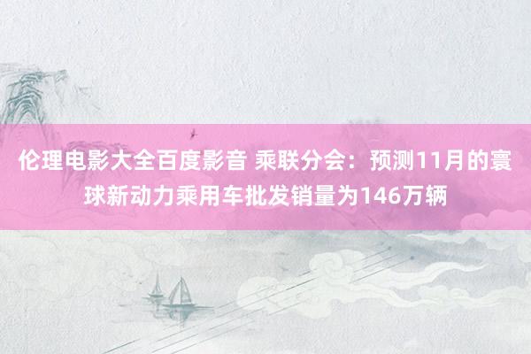 伦理电影大全百度影音 乘联分会：预测11月的寰球新动力乘用车批发销量为146万辆