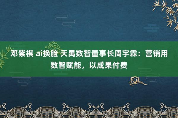 邓紫棋 ai换脸 天禹数智董事长周宇霖：营销用数智赋能，以成果付费