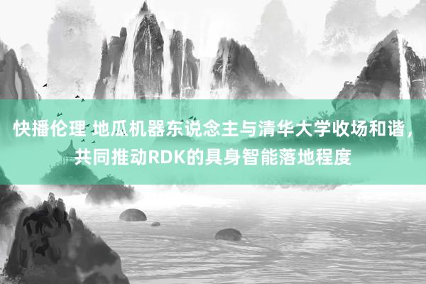 快播伦理 地瓜机器东说念主与清华大学收场和谐，共同推动RDK的具身智能落地程度