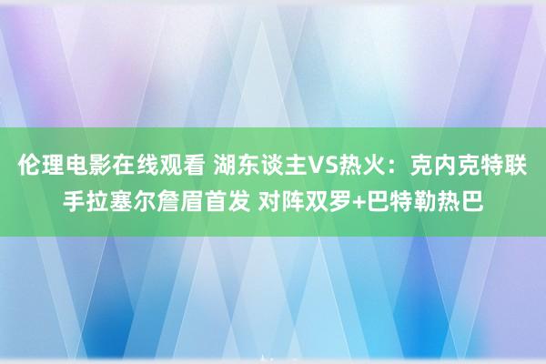 伦理电影在线观看 湖东谈主VS热火：克内克特联手拉塞尔詹眉首发 对阵双罗+巴特勒热巴