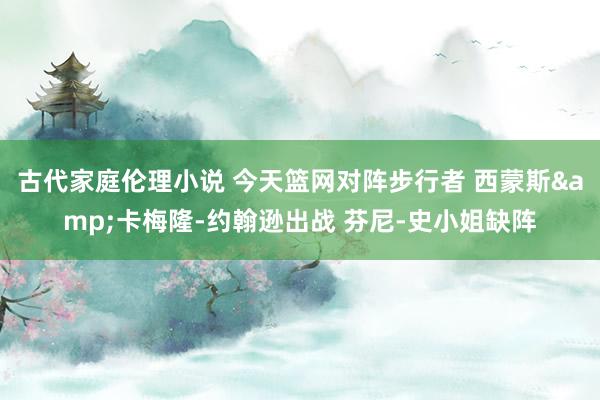 古代家庭伦理小说 今天篮网对阵步行者 西蒙斯&卡梅隆-约翰逊出战 芬尼-史小姐缺阵