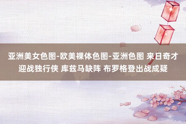 亚洲美女色图-欧美裸体色图-亚洲色图 来日奇才迎战独行侠 库兹马缺阵 布罗格登出战成疑