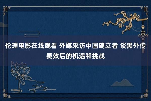 伦理电影在线观看 外媒采访中国确立者 谈黑外传奏效后的机遇和挑战