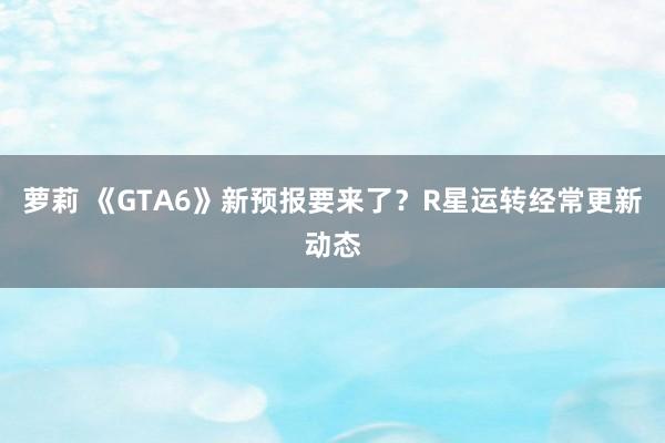 萝莉 《GTA6》新预报要来了？R星运转经常更新动态