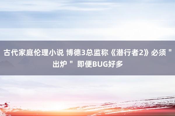 古代家庭伦理小说 博德3总监称《潜行者2》必须＂出炉＂ 即便BUG好多