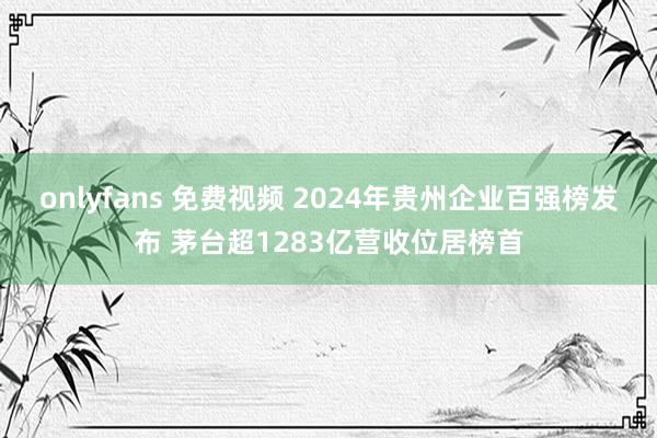 onlyfans 免费视频 2024年贵州企业百强榜发布 茅台超1283亿营收位居榜首