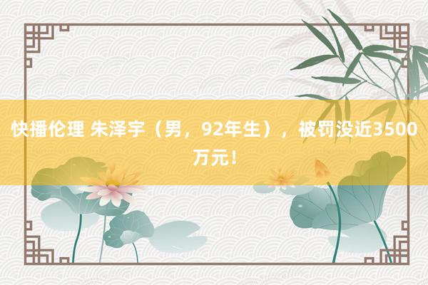 快播伦理 朱泽宇（男，92年生），被罚没近3500万元！