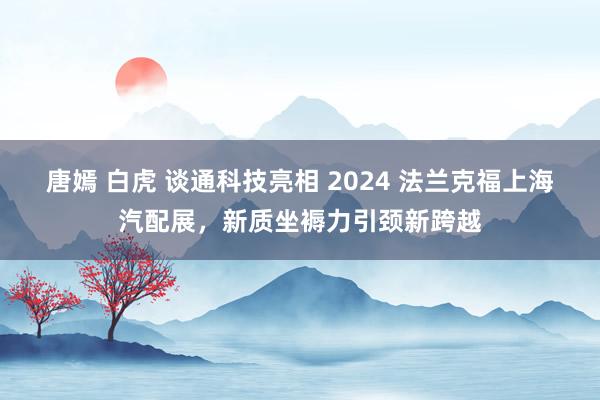 唐嫣 白虎 谈通科技亮相 2024 法兰克福上海汽配展，新质坐褥力引颈新跨越