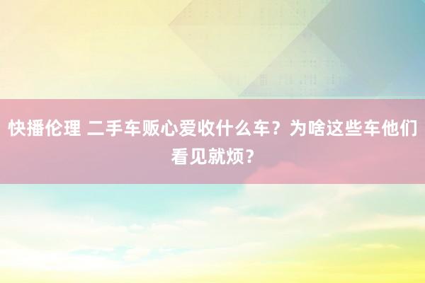 快播伦理 二手车贩心爱收什么车？为啥这些车他们看见就烦？