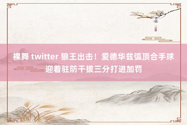 裸舞 twitter 狼王出击！爱德华兹弧顶合手球迎着驻防干拔三分打进加罚