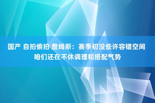 国产 自拍偷拍 詹姆斯：赛季初没些许容错空间 咱们还在不休调理和搭配气势