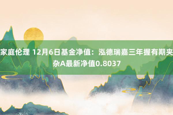 家庭伦理 12月6日基金净值：泓德瑞嘉三年握有期夹杂A最新净值0.8037