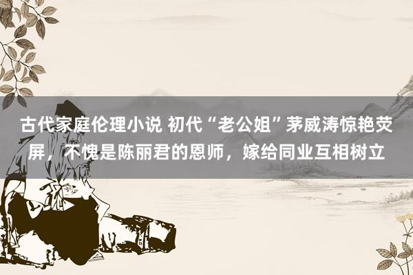 古代家庭伦理小说 初代“老公姐”茅威涛惊艳荧屏，不愧是陈丽君的恩师，嫁给同业互相树立