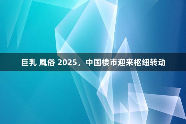 巨乳 風俗 2025，中国楼市迎来枢纽转动