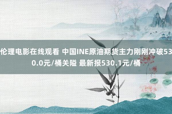 伦理电影在线观看 中国INE原油期货主力刚刚冲破530.0元/桶关隘 最新报530.1元/桶