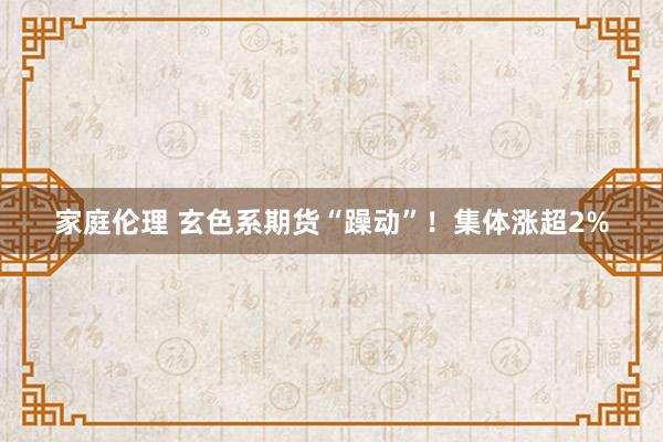 家庭伦理 玄色系期货“躁动”！集体涨超2%