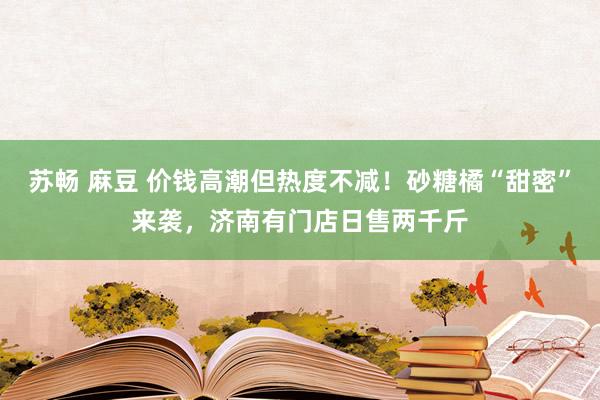 苏畅 麻豆 价钱高潮但热度不减！砂糖橘“甜密”来袭，济南有门店日售两千斤