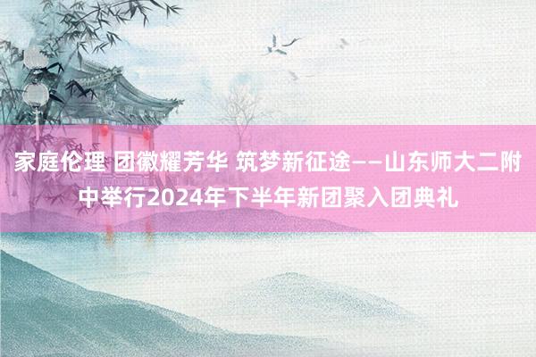 家庭伦理 团徽耀芳华 筑梦新征途——山东师大二附中举行2024年下半年新团聚入团典礼