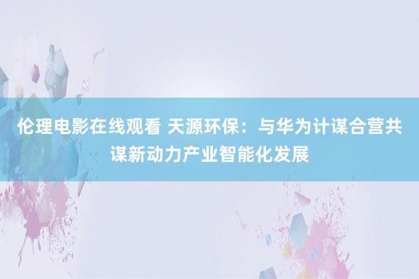 伦理电影在线观看 天源环保：与华为计谋合营共谋新动力产业智能化发展