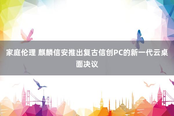 家庭伦理 麒麟信安推出复古信创PC的新一代云桌面决议