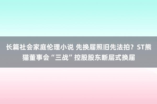 长篇社会家庭伦理小说 先换届照旧先法拍？ST熊猫董事会“三战”控股股东断层式换届