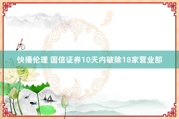 快播伦理 国信证券10天内破除18家营业部