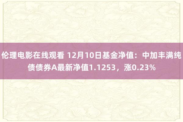 伦理电影在线观看 12月10日基金净值：中加丰满纯债债券A最新净值1.1253，涨0.23%