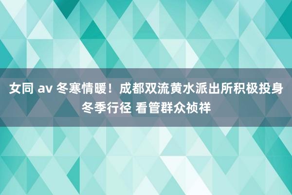 女同 av 冬寒情暖！成都双流黄水派出所积极投身冬季行径 看管群众祯祥