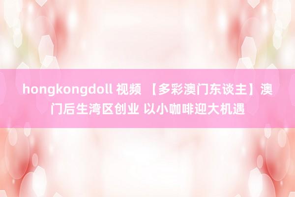 hongkongdoll 视频 【多彩澳门东谈主】澳门后生湾区创业 以小咖啡迎大机遇