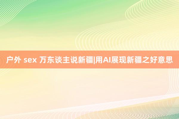 户外 sex 万东谈主说新疆|用AI展现新疆之好意思